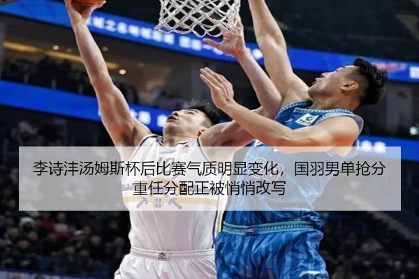 李诗沣汤姆斯杯后比赛气质明显变化，国羽男单抢分重任分配正被悄悄改写